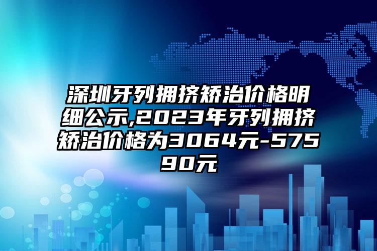 深圳牙列拥挤矫治价格明细公示,2023年牙列拥挤矫治价格为3064元-57590元