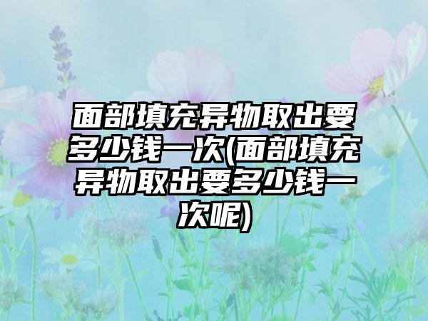 面部填充异物取出要多少钱一次(面部填充异物取出要多少钱一次呢)