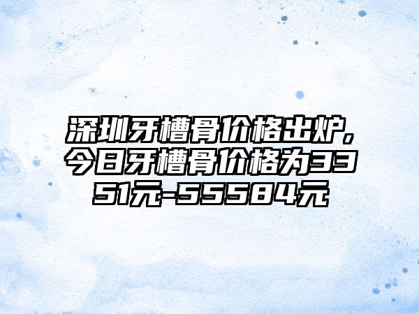 深圳牙槽骨价格出炉,今日牙槽骨价格为3351元-55584元