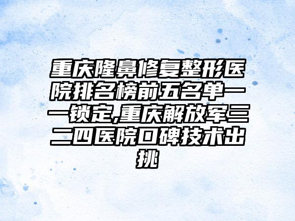 重庆隆鼻修复整形医院排名榜前五名单一一锁定,重庆解放军三二四医院口碑技术出挑