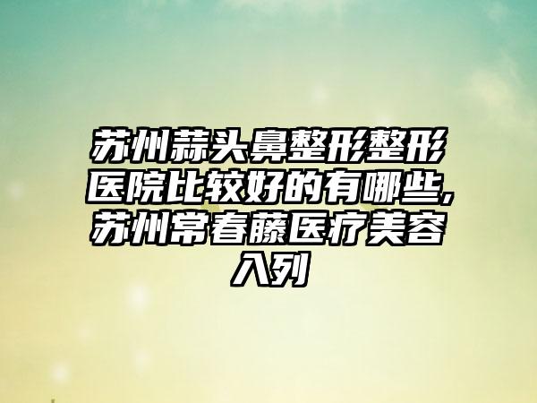 苏州蒜头鼻整形整形医院比较好的有哪些,苏州常春藤医疗美容入列