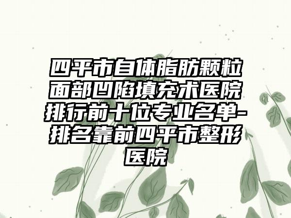 四平市自体脂肪颗粒面部凹陷填充术医院排行前十位正规名单-排名靠前四平市整形医院