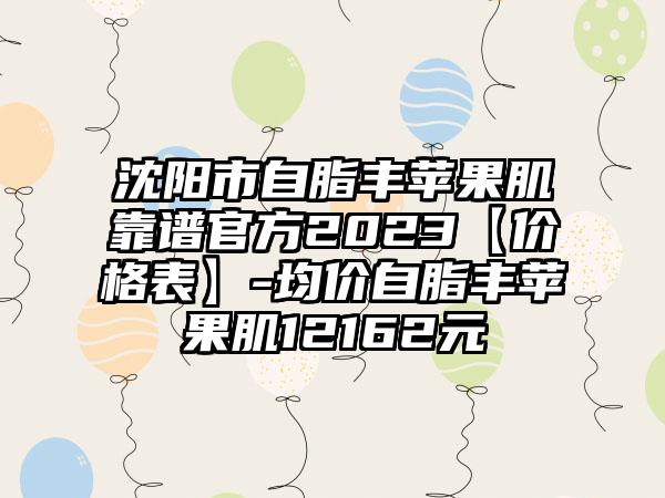 沈阳市自脂丰苹果肌靠谱官方2023【价格表】-均价自脂丰苹果肌12162元