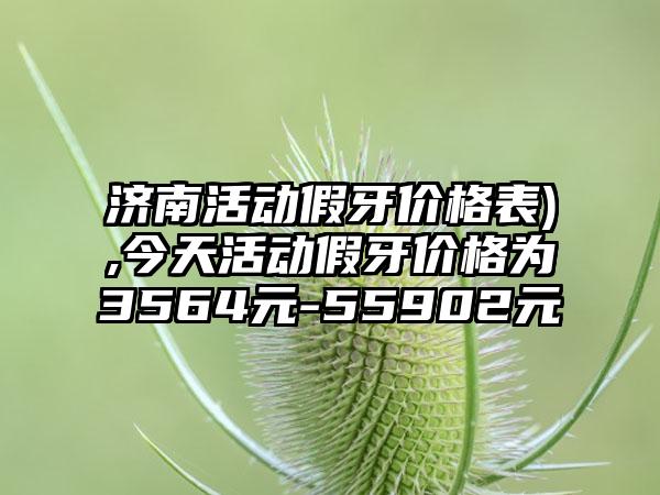 济南活动假牙价格表),今天活动假牙价格为3564元-55902元
