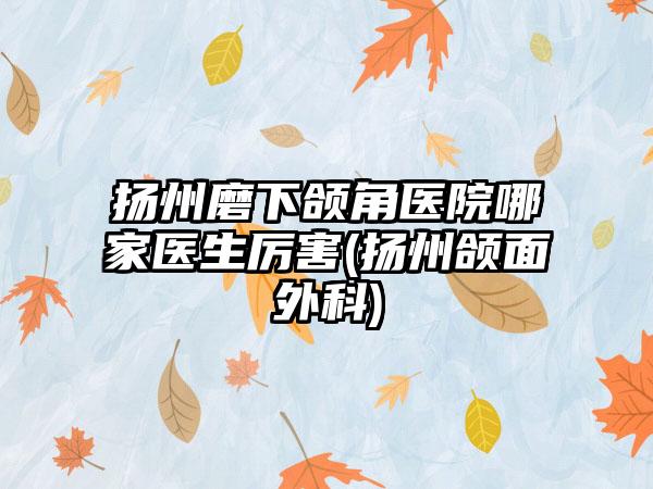 扬州磨下颌角医院哪家医生厉害(扬州颌面外科)