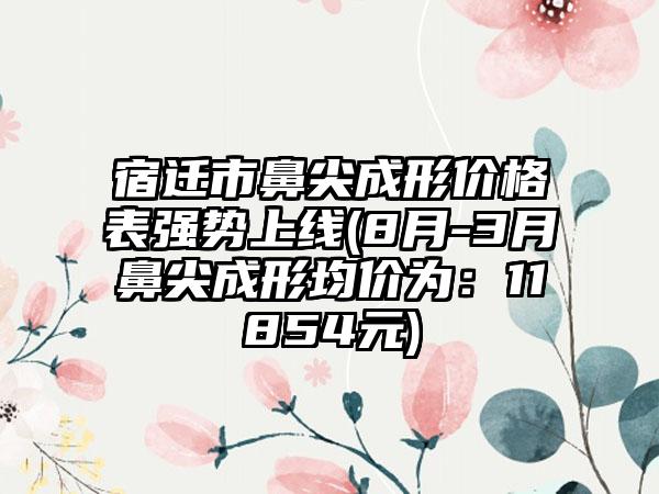 宿迁市鼻尖成形价格表强势上线(8月-3月鼻尖成形均价为：11854元)