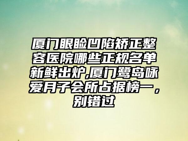 厦门眼睑凹陷矫正整容医院哪些正规名单新鲜出炉,厦门鹭岛咏爱月子会所占据榜一，别错过