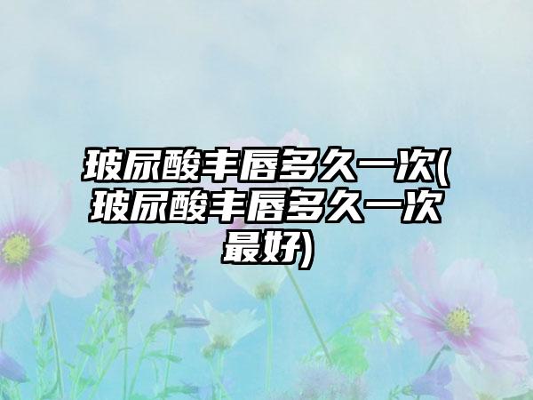 玻尿酸丰唇多久一次(玻尿酸丰唇多久一次较好)