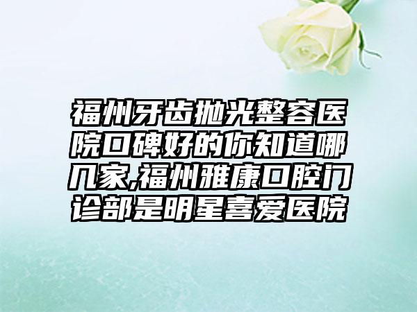 福州牙齿抛光整容医院口碑好的你知道哪几家,福州雅康口腔门诊部是明星喜爱医院