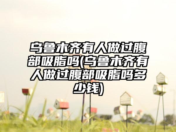 乌鲁木齐有人做过腹部吸脂吗(乌鲁木齐有人做过腹部吸脂吗多少钱)