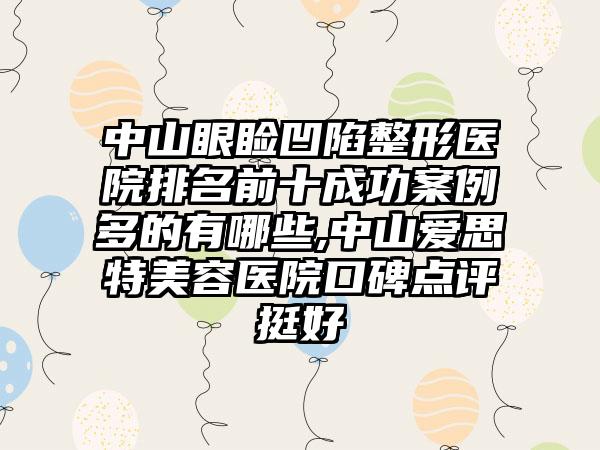 中山眼睑凹陷整形医院排名前十成功实例多的有哪些,中山爱思特美容医院口碑点评挺好