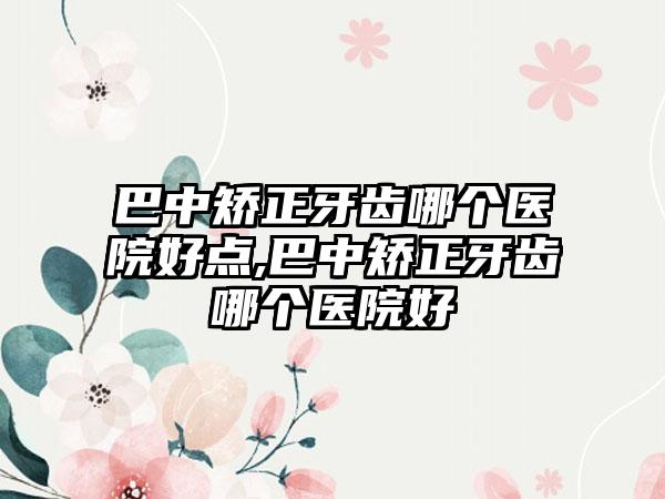 巴中矫正牙齿哪个医院好点,巴中矫正牙齿哪个医院好