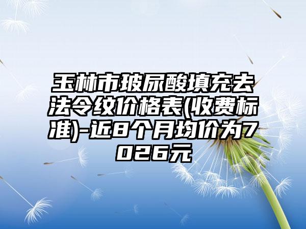 玉林市玻尿酸填充去法令纹价格表(收费标准)-近8个月均价为7026元