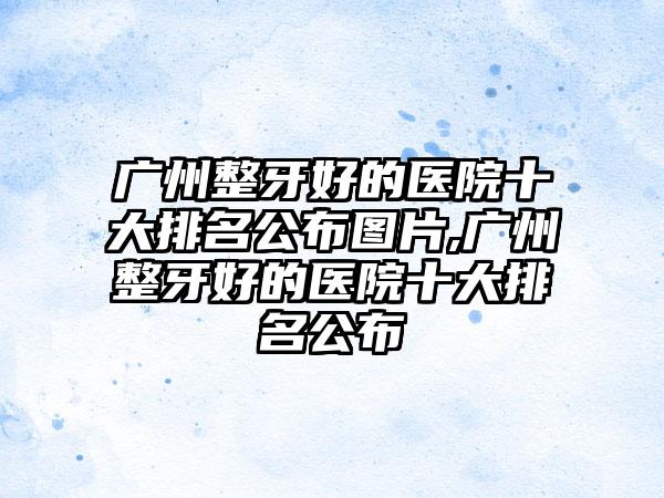 广州整牙好的医院十大排名公布图片,广州整牙好的医院十大排名公布