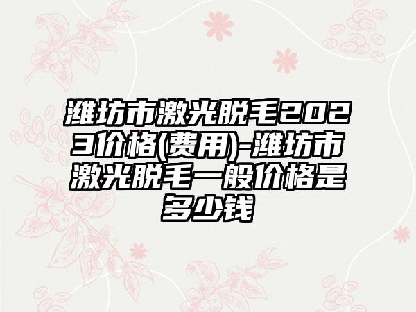 潍坊市激光脱毛2023价格(费用)-潍坊市激光脱毛一般价格是多少钱