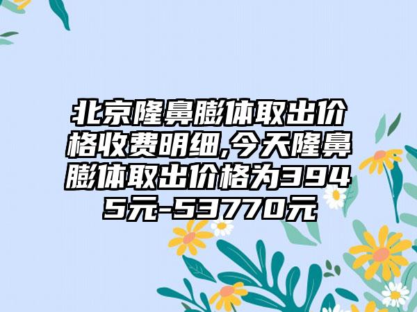 北京隆鼻膨体取出价格收费明细,今天隆鼻膨体取出价格为3945元-53770元