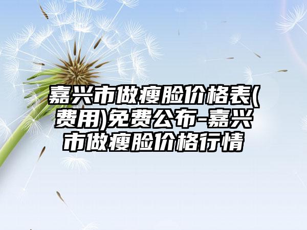 嘉兴市做瘦脸价格表(费用)免费公布-嘉兴市做瘦脸价格行情