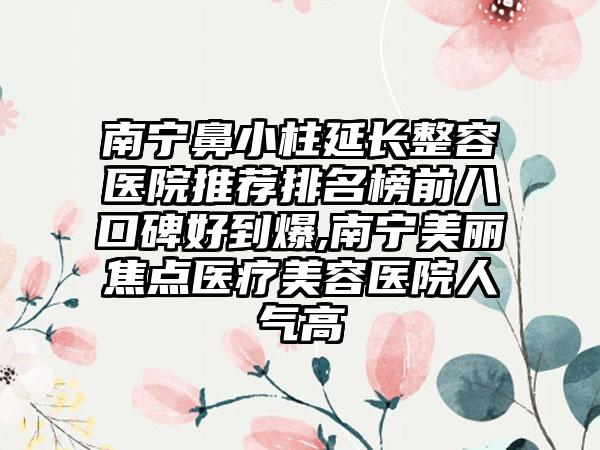 南宁鼻小柱延长整容医院推荐排名榜前八口碑好到爆,南宁美丽焦点医疗美容医院人气高