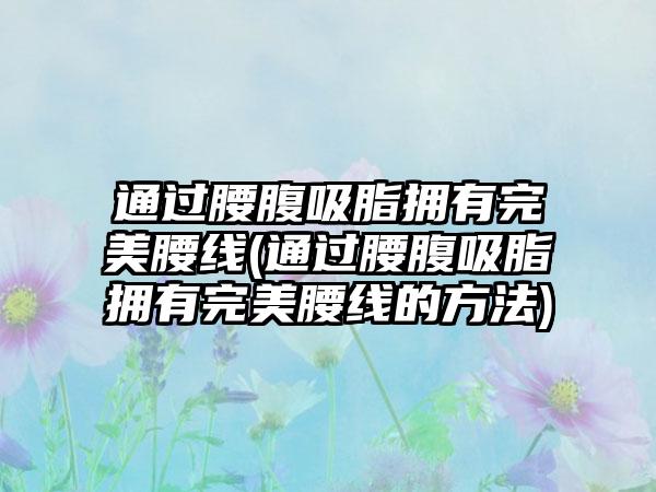 通过腰腹吸脂拥有理想腰线(通过腰腹吸脂拥有理想腰线的方法)