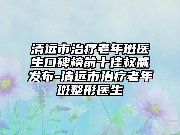 清远市治疗老年斑医生口碑榜前十佳权威发布-清远市治疗老年斑整形医生