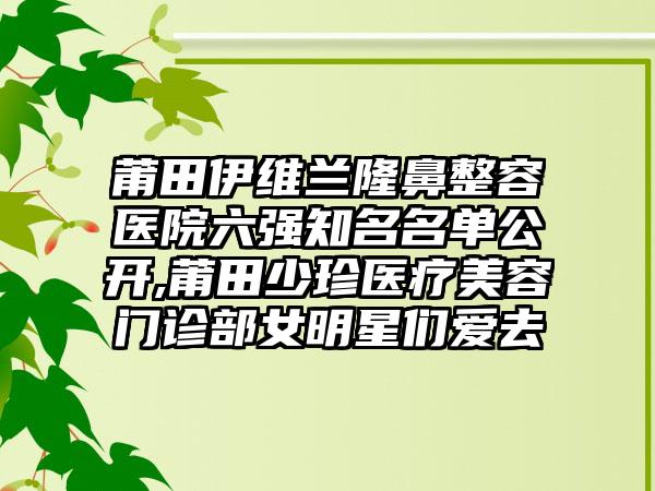 莆田伊维兰隆鼻整容医院六强有名名单公开,莆田少珍医疗美容门诊部女明星们爱去