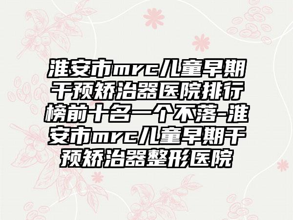 淮安市mrc儿童早期干预矫治器医院排行榜前十名一个不落-淮安市mrc儿童早期干预矫治器整形医院
