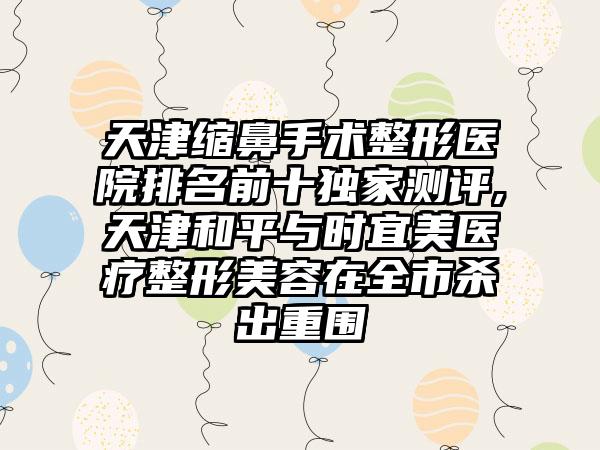 天津缩鼻手术整形医院排名前十特殊测评,天津和平与时宜美医疗整形美容在全市杀出重围