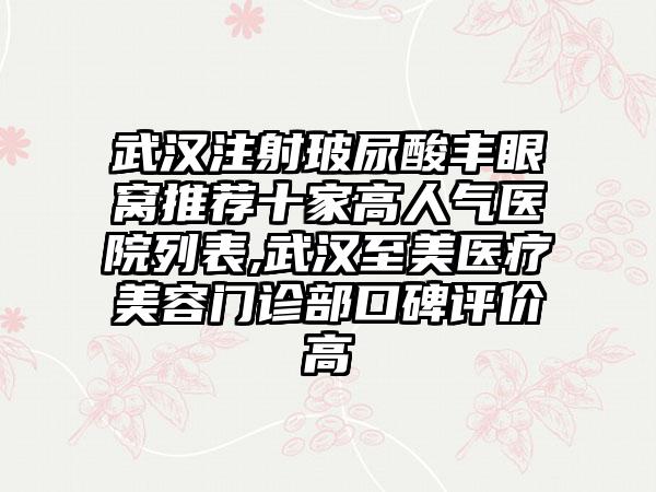武汉注射玻尿酸丰眼窝推荐十家高人气医院列表,武汉至美医疗美容门诊部口碑评价高