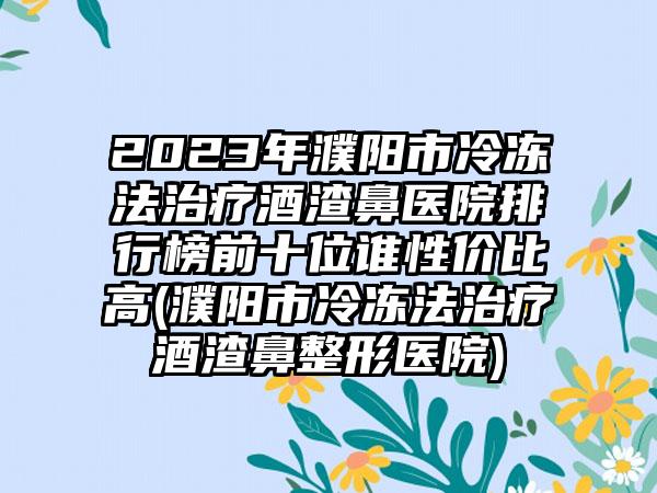 2023年濮阳市冷冻法治疗酒渣鼻医院排行榜前十位谁性价比高(濮阳市冷冻法治疗酒渣鼻整形医院)