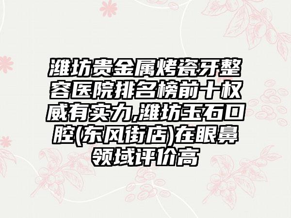 潍坊贵金属烤瓷牙整容医院排名榜前十权威有实力,潍坊玉石口腔(东风街店)在眼鼻领域评价高