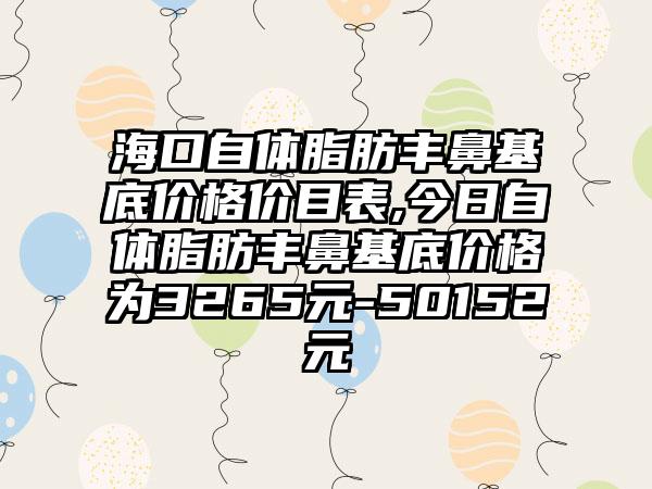 海口自体脂肪丰鼻基底价格价目表,今日自体脂肪丰鼻基底价格为3265元-50152元