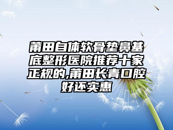 莆田自体软骨垫鼻基底整形医院推荐十家正规的,莆田长青口腔好还实惠