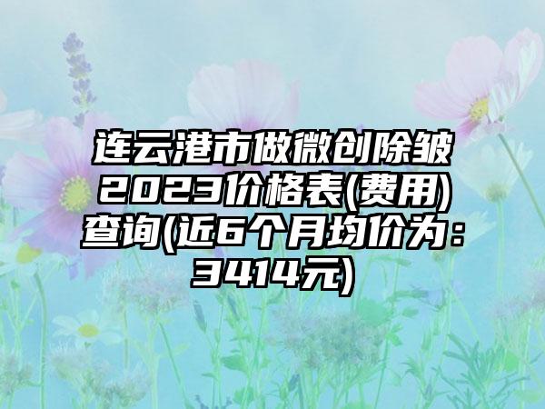 连云港市做微创除皱2023价格表(费用)查询(近6个月均价为：3414元)