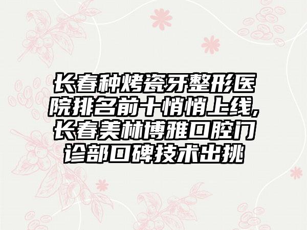 长春种烤瓷牙整形医院排名前十悄悄上线,长春美林博雅口腔门诊部口碑技术出挑