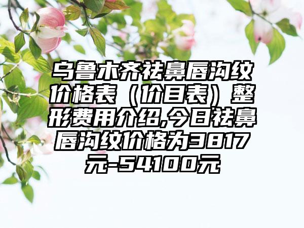 乌鲁木齐祛鼻唇沟纹价格表（价目表）整形费用介绍,今日祛鼻唇沟纹价格为3817元-54100元