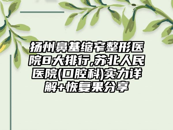 扬州鼻基缩窄整形医院8大排行,苏北人民医院(口腔科)实力详解+修复果分享