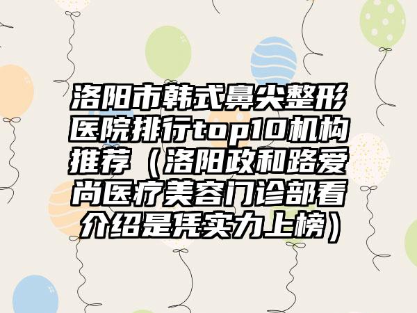 洛阳市韩式鼻尖整形医院排行top10机构推荐（洛阳政和路爱尚医疗美容门诊部看介绍是凭实力上榜）