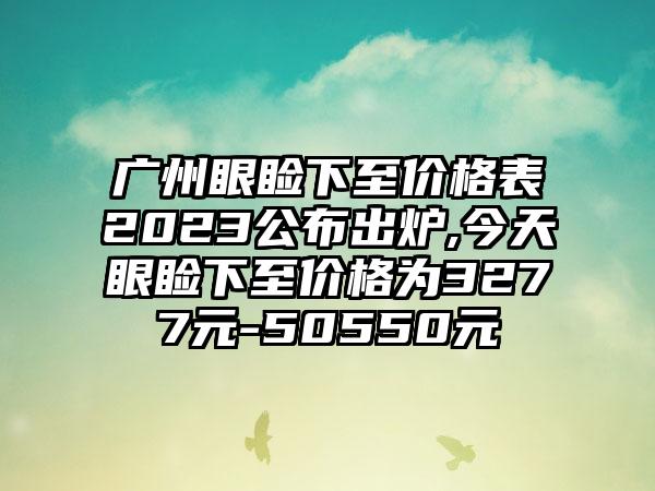 广州眼睑下至价格表2023公布出炉,今天眼睑下至价格为3277元-50550元