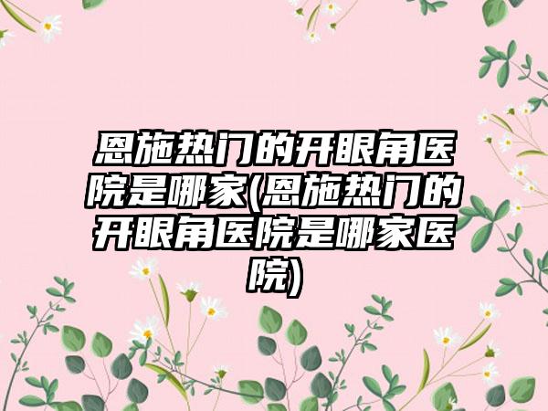 恩施热门的开眼角医院是哪家(恩施热门的开眼角医院是哪家医院)