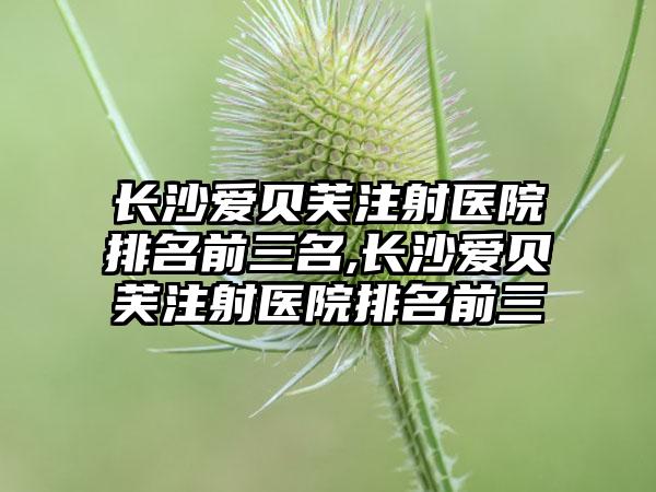 长沙爱贝芙注射医院排名前三名,长沙爱贝芙注射医院排名前三