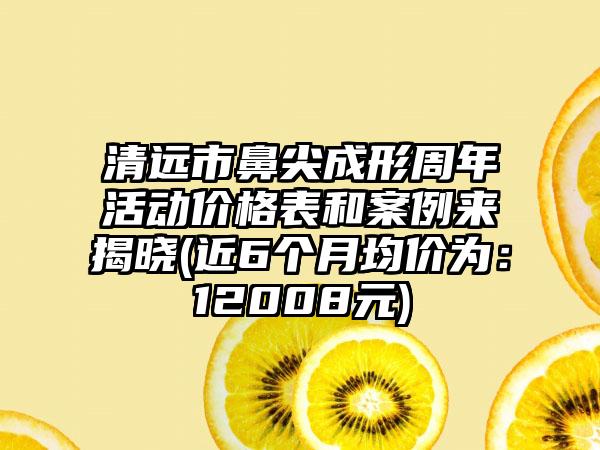 清远市鼻尖成形周年活动价格表和实例来揭晓(近6个月均价为：12008元)