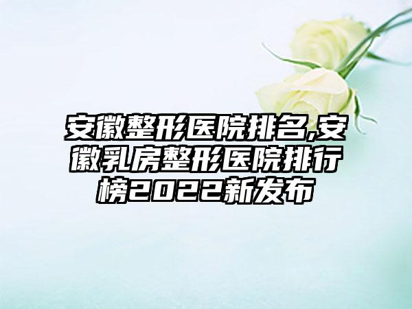 安徽整形医院排名,安徽乳房整形医院排行榜2022新发布