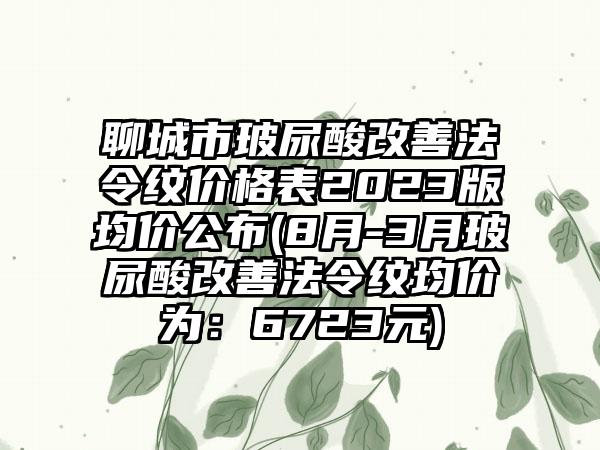 聊城市玻尿酸改善法令纹价格表2023版均价公布(8月-3月玻尿酸改善法令纹均价为：6723元)