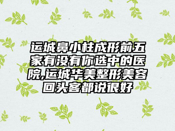 运城鼻小柱成形前五家有没有你选中的医院,运城华美整形美容回头客都说良好