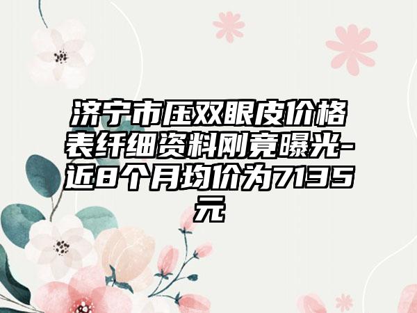 济宁市压双眼皮价格表纤细资料刚竟曝光-近8个月均价为7135元
