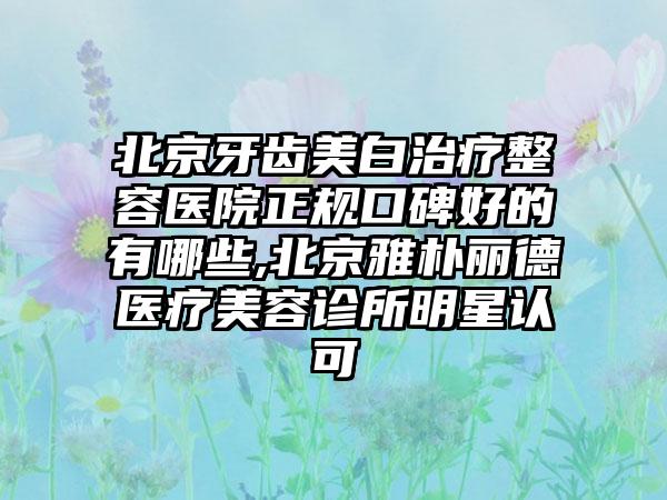 北京牙齿美白治疗整容医院正规口碑好的有哪些,北京雅朴丽德医疗美容诊所明星认可