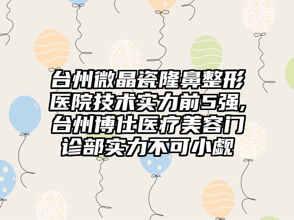 台州微晶瓷七元医院技术实力前5强,台州博仕医疗美容门诊部实力不可小觑