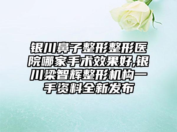 银川鼻子整形整形医院哪家手术成果好,银川梁智辉整形机构一手资料全新发布