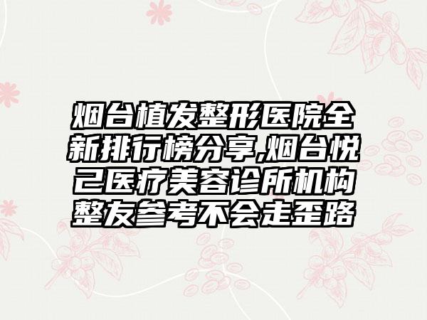 烟台植发整形医院全新排行榜分享,烟台悦己医疗美容诊所机构整友参考不会走歪路