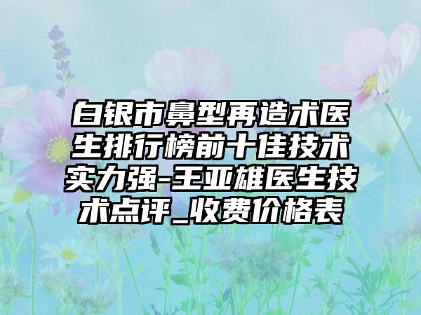 白银市鼻型再造术医生排行榜前十佳技术实力强-王亚雄医生技术点评_收费价格表